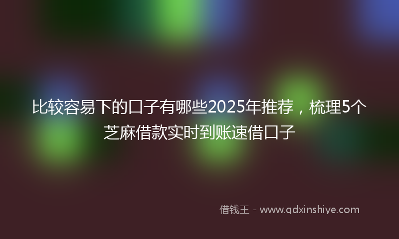 比较容易下的口子有哪些2025年推荐，梳理5个芝麻借款实时到账速借口子