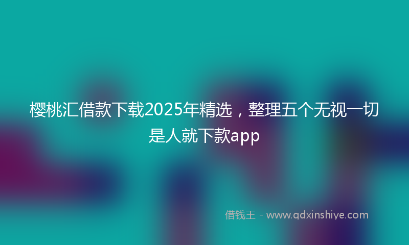 樱桃汇借款下载2025年精选，整理五个无视一切是人就下款app