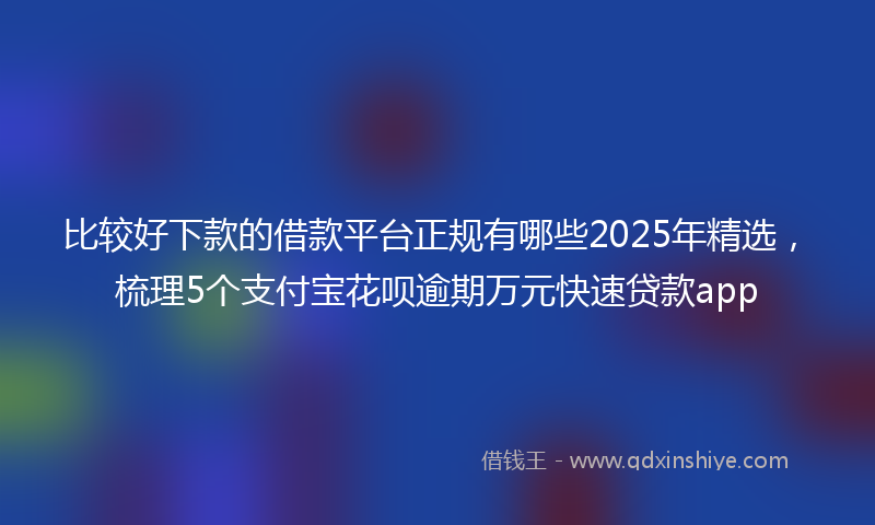 比较好下款的借款平台正规有哪些2025年精选，梳理5个支付宝花呗逾期万元快速贷款app