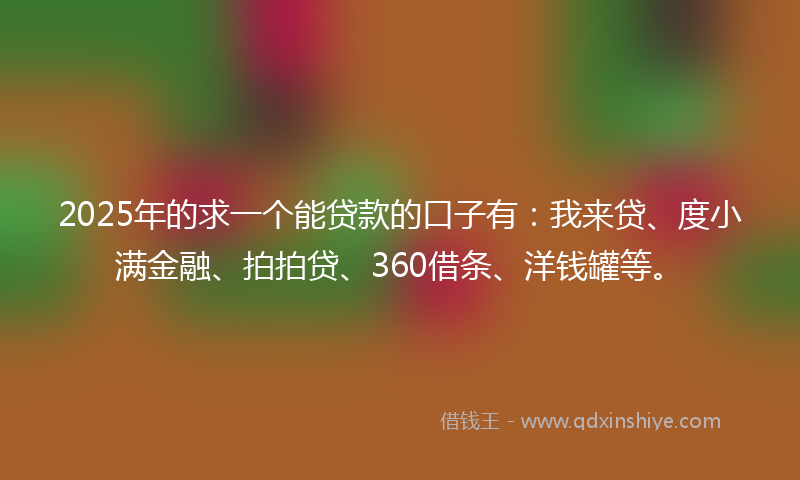 2025年的求一个能贷款的口子有：我来贷、度小满金融、拍拍贷、360借条、洋钱罐等。