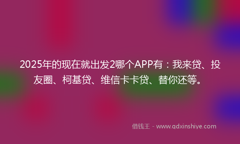 2025年的现在就出发2哪个APP有:我来贷、投友圈、柯基贷、维信卡卡贷、替你还等。