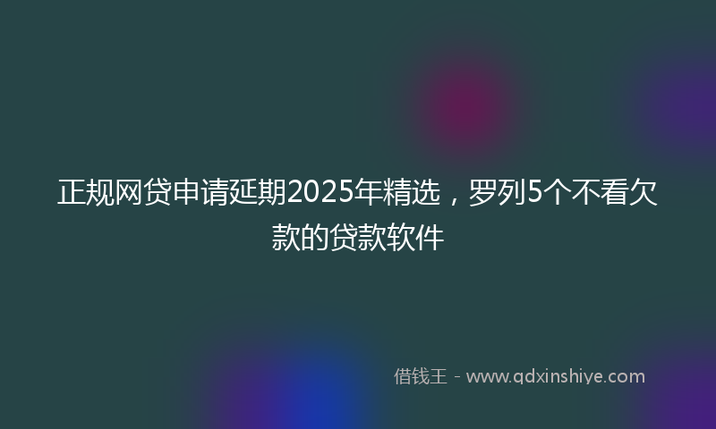 正规网贷申请延期2025年精选，罗列5个不看欠款的贷款软件