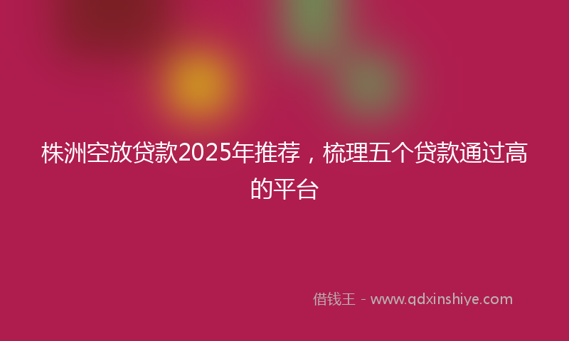 株洲空放贷款2025年推荐，梳理五个贷款通过高的平台