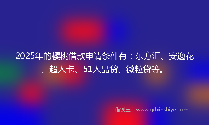 2025年的樱桃借款申请条件有：东方汇、安逸花、超人卡、51人品贷、微粒贷等。