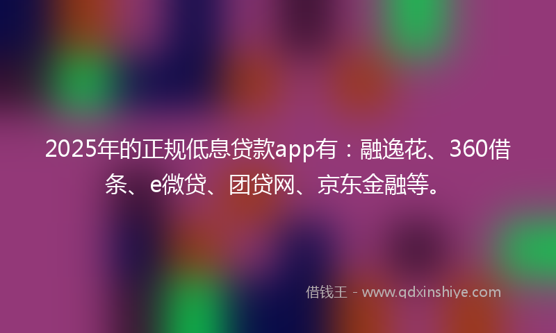 2025年的正规低息贷款app有：融逸花、360借条、e微贷、团贷网、京东金融等。