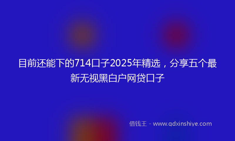 目前还能下的714口子2025年精选，分享五个最新无视黑白户网贷口子