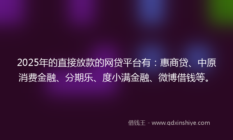 2025年的直接放款的网贷平台有：惠商贷、中原消费金融、分期乐、度小满金融、微博借钱等。
