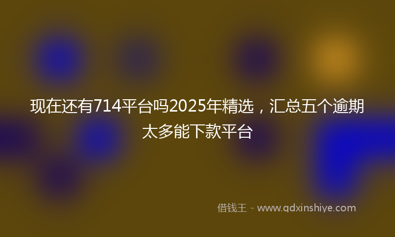 现在还有714平台吗2025年精选，汇总五个逾期太多能下款平台