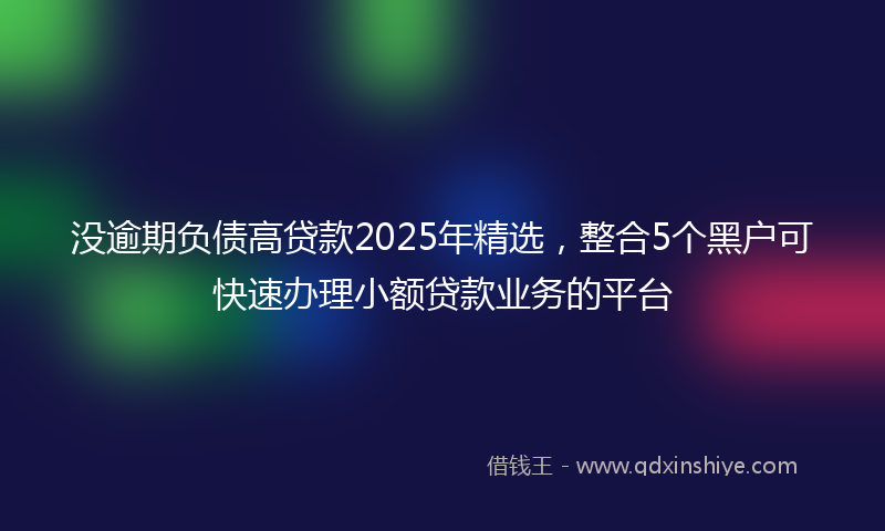 没逾期负债高贷款2025年精选,整合5个黑户可快速办理小额贷款业务的平台