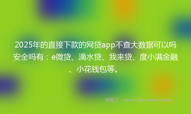 2025年的直接下款的网贷app不查大数据可以吗安全吗有：e微贷、滴水贷、我来贷、度小满金融、小花钱包等。