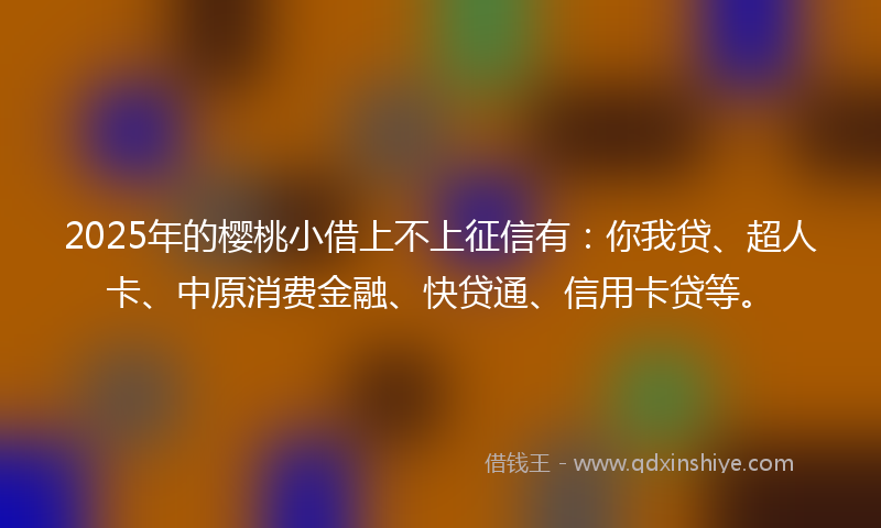 2025年的樱桃小借上不上征信有：你我贷、超人卡、中原消费金融、快贷通、信用卡贷等。