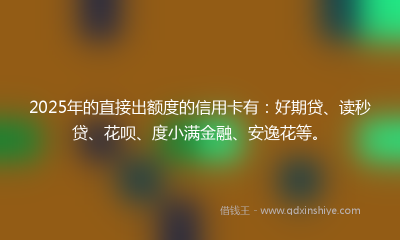 2025年的直接出额度的信用卡有：好期贷、读秒贷、花呗、度小满金融、安逸花等。