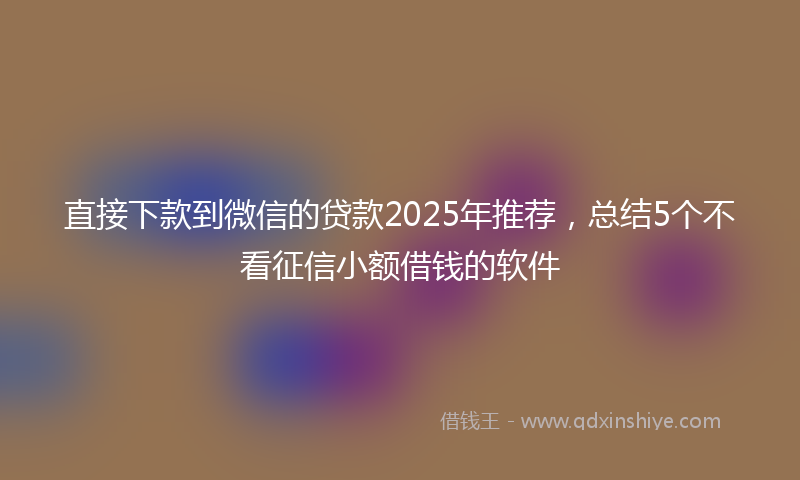 直接下款到微信的贷款2025年推荐，总结5个不看征信小额借钱的软件