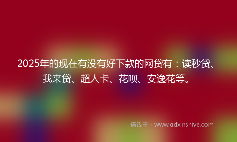 2025年的现在有没有好下款的网贷有：读秒贷、我来贷、超人卡、花呗、安逸花等。