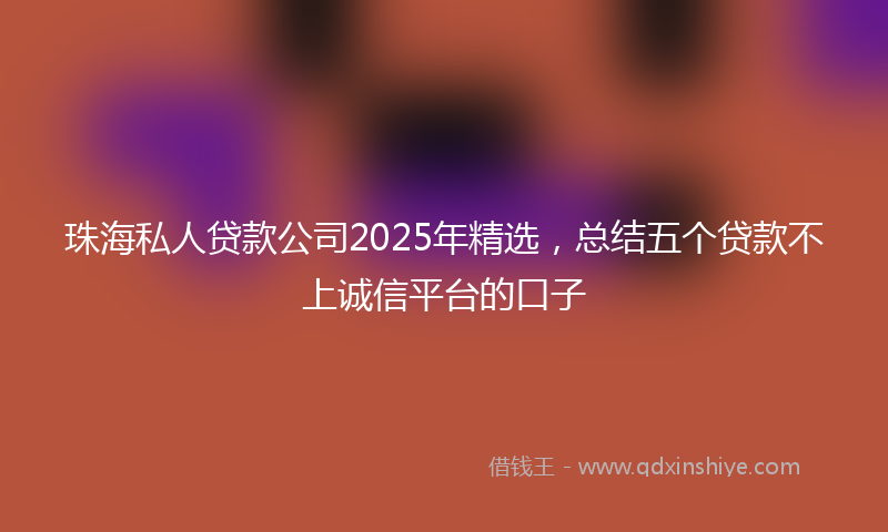 珠海私人贷款公司2025年精选，总结五个贷款不上诚信平台的口子
