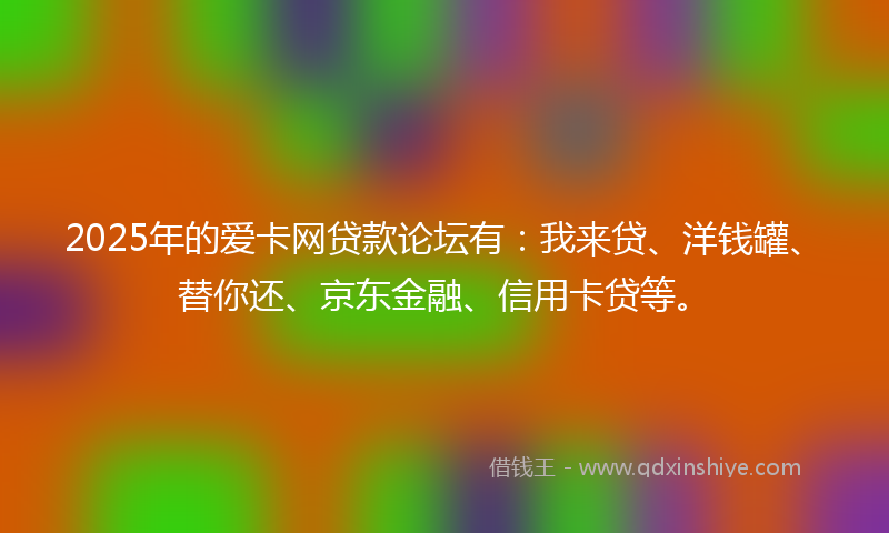 2025年的爱卡网贷款论坛有：我来贷、洋钱罐、替你还、京东金融、信用卡贷等。