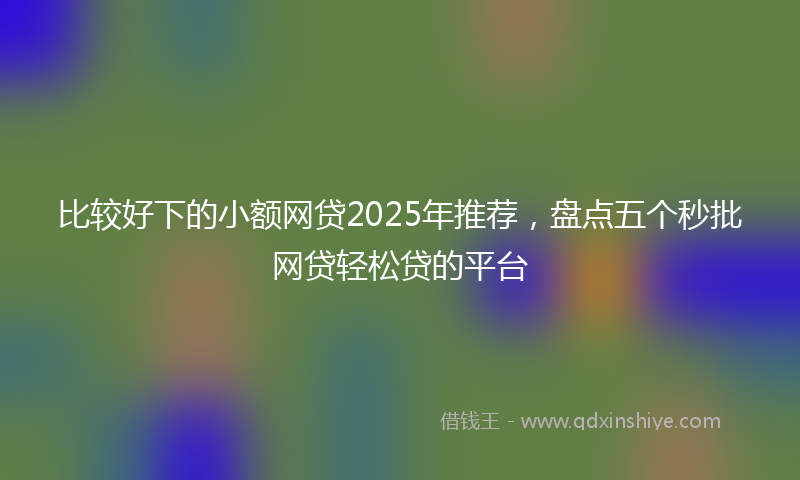 比较好下的小额网贷2025年推荐，盘点五个秒批网贷轻松贷的平台