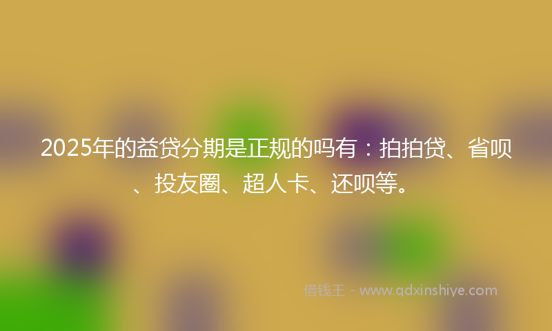 2025年的益贷分期是正规的吗有：拍拍贷、省呗、投友圈、超人卡、还呗等。