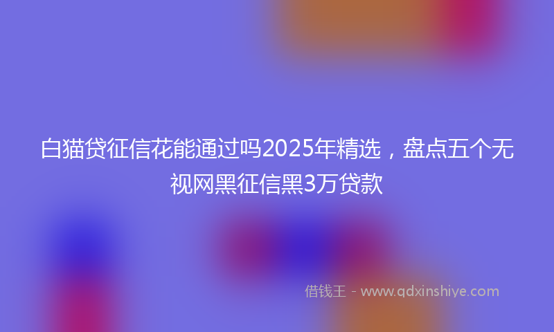 白猫贷征信花能通过吗2025年精选，盘点五个无视网黑征信黑3万贷款