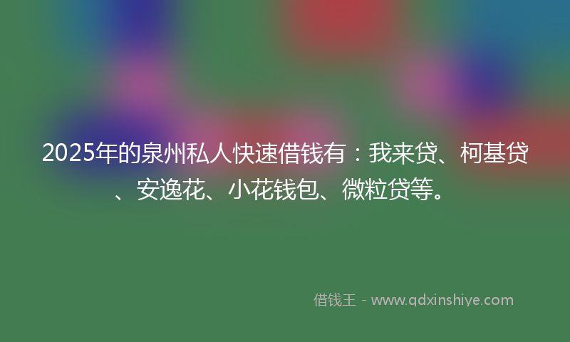 2025年的泉州私人快速借钱有：我来贷、柯基贷、安逸花、小花钱包、微粒贷等。
