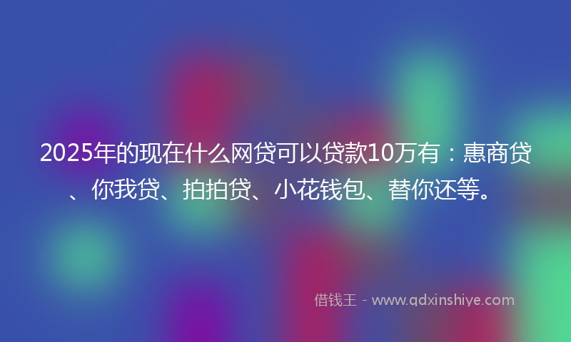 2025年的现在什么网贷可以贷款10万有：惠商贷、你我贷、拍拍贷、小花钱包、替你还等。