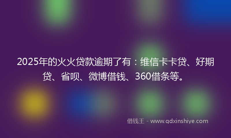 2025年的火火贷款逾期了有：维信卡卡贷、好期贷、省呗、微博借钱、360借条等。