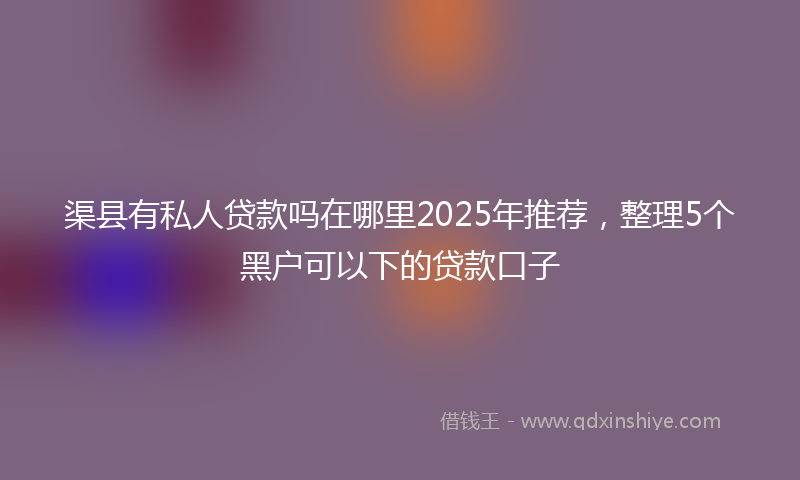 渠县有私人贷款吗在哪里2025年推荐，整理5个黑户可以下的贷款口子