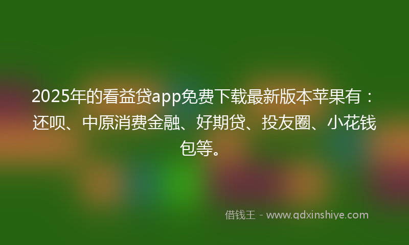 2025年的看益贷app免费下载最新版本苹果有：还呗、中原消费金融、好期贷、投友圈、小花钱包等。