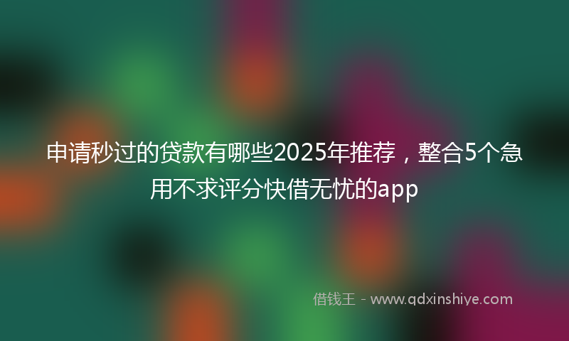 申请秒过的贷款有哪些2025年推荐，整合5个急用不求评分快借无忧的app