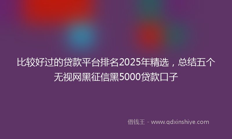 比较好过的贷款平台排名2025年精选，总结五个无视网黑征信黑5000贷款口子