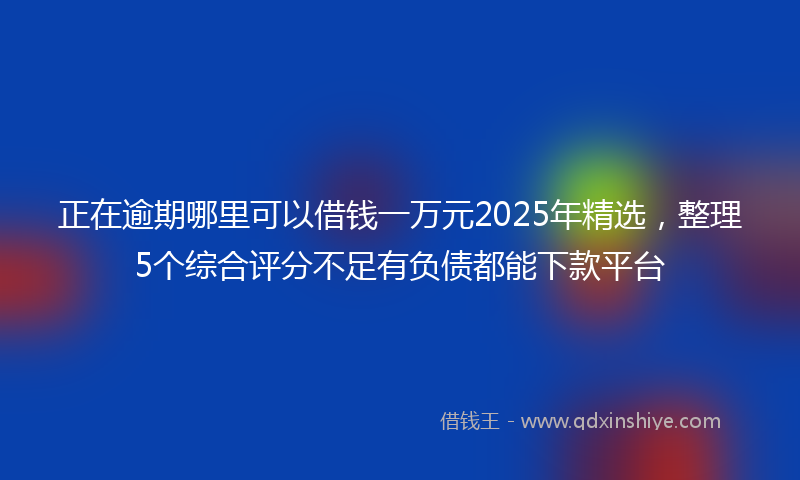 正在逾期哪里可以借钱一万元2025年精选，整理5个综合评分不足有负债都能下款平台