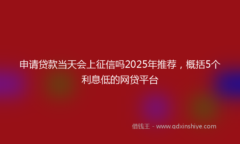 申请贷款当天会上征信吗2025年推荐，概括5个利息低的网贷平台