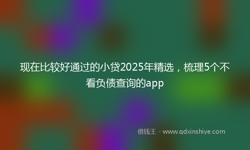 现在比较好通过的小贷2025年精选，梳理5个不看负债查询的app