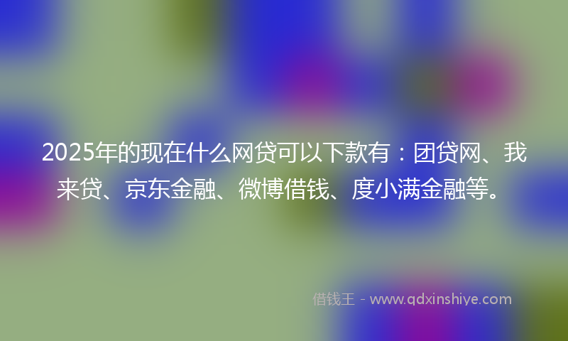 2025年的现在什么网贷可以下款有：团贷网、我来贷、京东金融、微博借钱、度小满金融等。