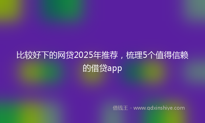 比较好下的网贷2025年推荐，梳理5个值得信赖的借贷app
