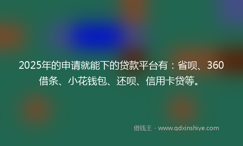 2025年的申请就能下的贷款平台有：省呗、360借条、小花钱包、还呗、信用卡贷等。