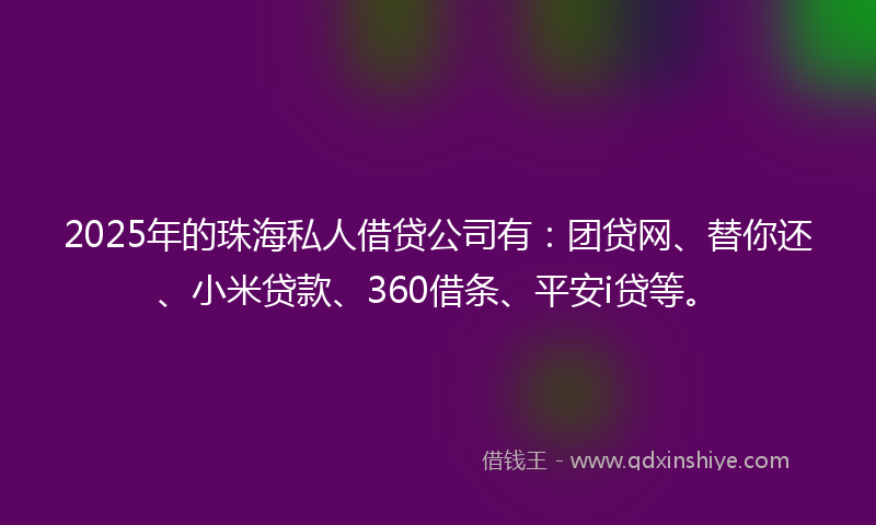 2025年的珠海私人借贷公司有：团贷网、替你还、小米贷款、360借条、平安i贷等。