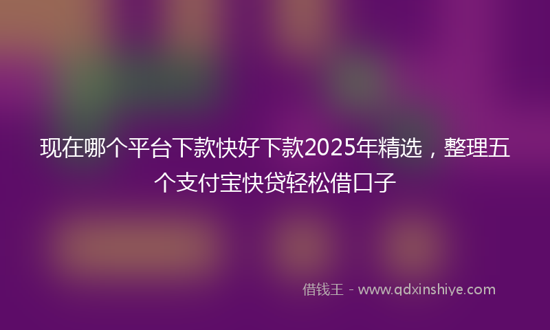 现在哪个平台下款快好下款2025年精选，整理五个支付宝快贷轻松借口子