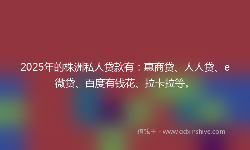 2025年的株洲私人贷款有：惠商贷、人人贷、e微贷、百度有钱花、拉卡拉等。