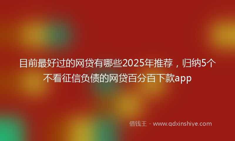 目前最好过的网贷有哪些2025年推荐，归纳5个不看征信负债的网贷百分百下款app