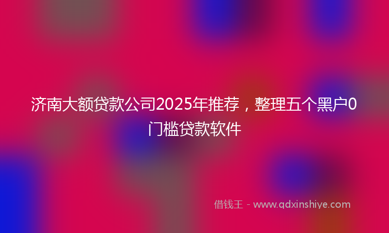 济南大额贷款公司2025年推荐，整理五个黑户0门槛贷款软件