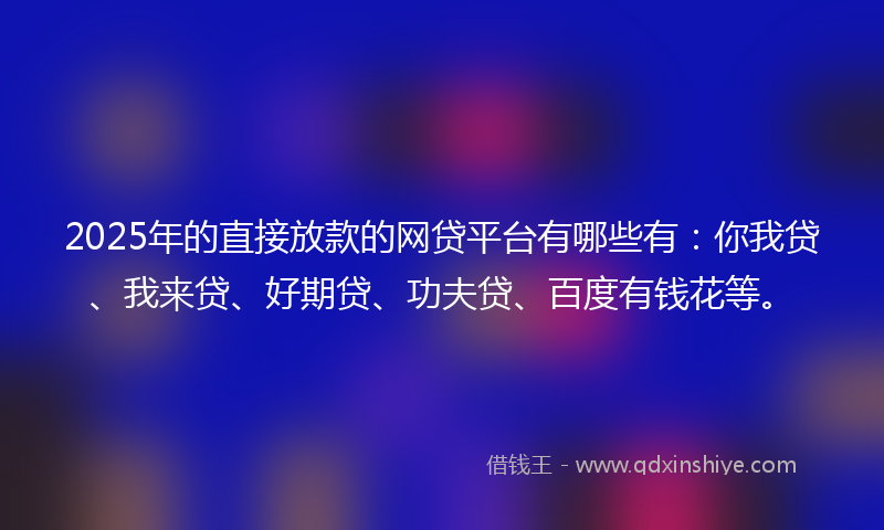 2025年的直接放款的网贷平台有哪些有：你我贷、我来贷、好期贷、功夫贷、百度有钱花等。