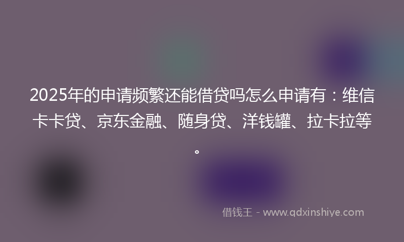 2025年的申请频繁还能借贷吗怎么申请有：维信卡卡贷、京东金融、随身贷、洋钱罐、拉卡拉等。