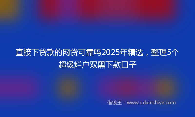 直接下贷款的网贷可靠吗2025年精选，整理5个超级烂户双黑下款口子