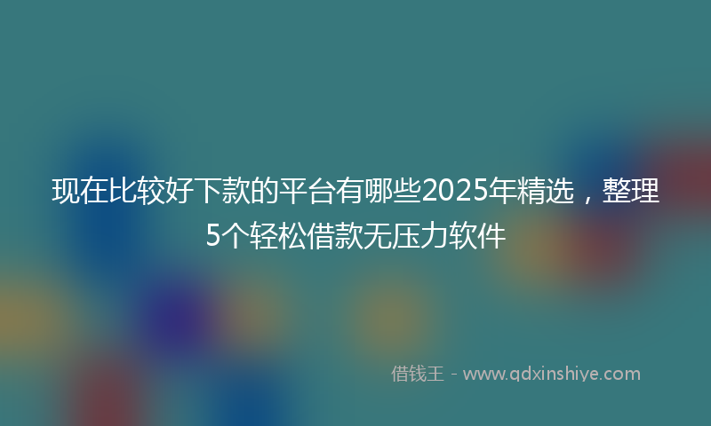 现在比较好下款的平台有哪些2025年精选，整理5个轻松借款无压力软件