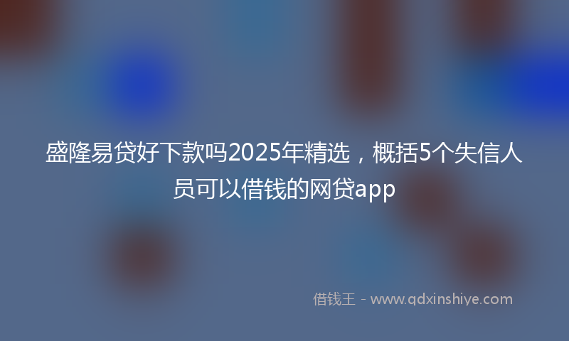 盛隆易贷好下款吗2025年精选，概括5个失信人员可以借钱的网贷app