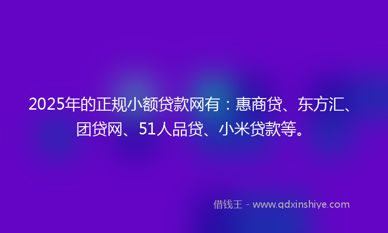 2025年的正规小额贷款网有：惠商贷、东方汇、团贷网、51人品贷、小米贷款等。