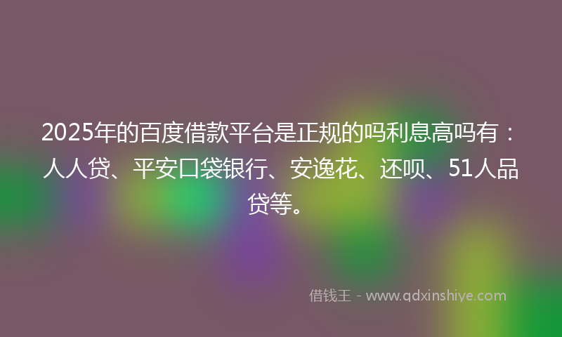 2025年的百度借款平台是正规的吗利息高吗有：人人贷、平安口袋银行、安逸花、还呗、51人品贷等。