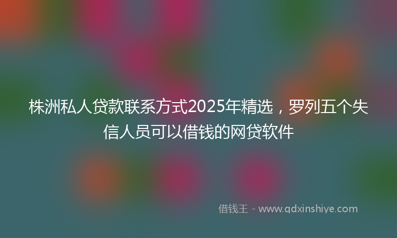株洲私人贷款联系方式2025年精选,罗列五个失信人员可以借钱的网贷软件