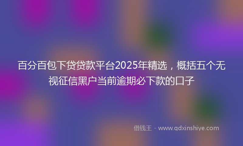 百分百包下贷贷款平台2025年精选，概括五个无视征信黑户当前逾期必下款的口子